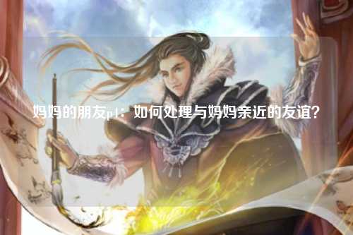 妈妈的朋友p4：如何处理与妈妈亲近的友谊？