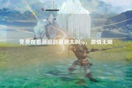 免费观看潮喷到高潮大叫pp，激情无限