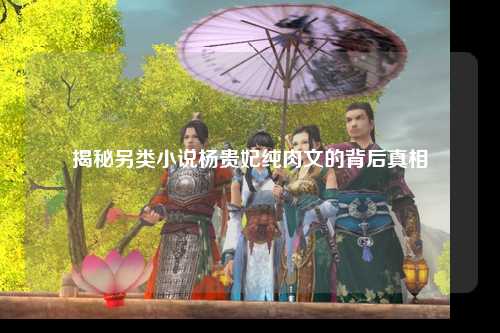 揭秘另类小说杨贵妃纯肉文的背后真相