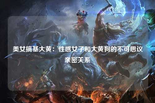 美女搞基大黄：性感女子和大黄狗的不可思议亲密关系