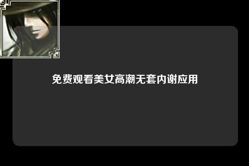 免费观看美女高潮无套内谢应用