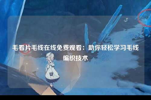 毛看片毛线在线免费观看：助你轻松学习毛线编织技术