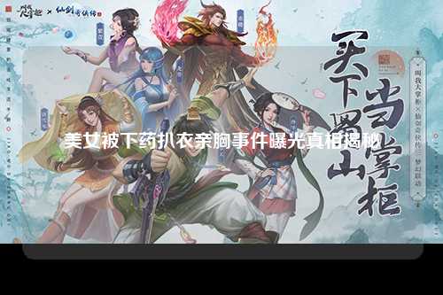 美女被下药扒衣亲胸事件曝光真相揭秘