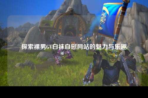 探索裸男GV白袜自慰网站的魅力与乐趣