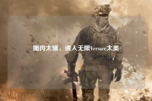 媚肉太骚，诱人无限Versace太美