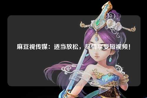 麻豆视传媒：适当放松，尽情享受短视频！