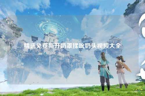 精选免费撕开奶罩揉吮奶头视频大全