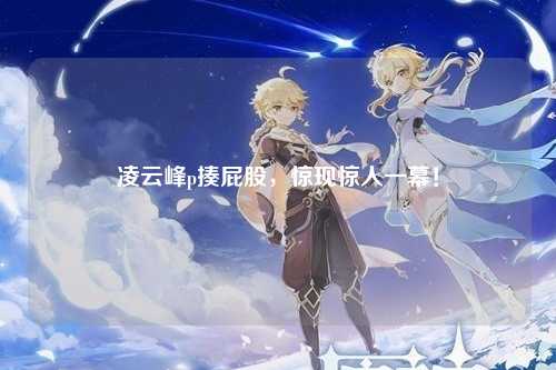 凌云峰p揍屁股，惊现惊人一幕！