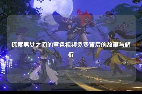 探索男女之间的黄色视频免费背后的故事与解析